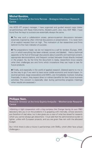 Michel Banâtre,
Research Director at the Inria Rennes – Bretagne Atlantique Research
Centre

«As ACES IPT project manager, I have organized and guided several major bilate-
ral partnerships with Texas Instruments, Alcatel-Lucent, and, now, EDF R&D. I have
found that the keys to success are essentially always the same.

  ❶ The way such a collaboration arises: person-to-person discussions between
  scientists inspired by often informal discussions or presentations. It is never born
  of an explicit request from on high. The motivation of the researchers and firms
  behind it is the main indicator of success.

  ❷ The preparations made: we do not respond to a call for tenders (Europe, ANR,
  etc.) in which everything has been ordered, scored, and labeled. Here a technical
  appendix is the fruit of thorough discussions about scientific and technical content,
  appropriate demonstrations, and frequent contact between those directly involved
  in the project. So, by the time the document is ready, researchers know exactly
  what their challenges are and firms which innovations they can hope to see for
  future products.

  ❸ Finally, and especially in the world of applied research, bilateral seems to me to
  be the way to go if we want to have some visible economic and social impact. In-
  dustrial partners, large corporations and SME’s, are immediately involved, including
  financially. In return, they expect direct or indirect benefits for their future business
  activities. This concern is especially clear during partnership progress meetings
  when results are assessed.»




Philippe Nain,
Research Director at the Inria Sophia Antipolis – Méditerranée Research
Centre

«Working in tight cooperation with a big company like Orange having its own R&D
laboratory lets you in on the problems it is grappling with internally, whose solutions
are therefore of real value, but it also gives you a view of what lies ahead for research
which you cannot always get elsewhere. I must add that the administrative burden is
lighter, unlike with European projects, and you are given free rein with the allocated
budget.

But I think there is also a future in partnerships with SMEs, which often face unique
challenges.»
 
