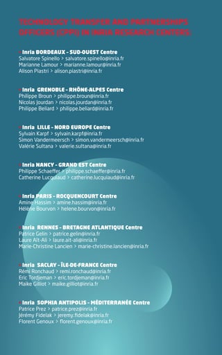 TECHNOLOGY TRANSFER AND PARTNERSHIPS
OFFICERS (CPPI) IN INRIA RESEARCH CENTERS:

• Inria BORDEAUX – SUD-OUEST Centre
Salvatore Spinello > salvatore.spinello@inria.fr
Marianne Lamour > marianne.lamour@inria.fr
Alison Piastri > alison.piastri@inria.fr


• Inria GRENOBLE – RHÔNE-ALPES Centre
Philippe Broun > philippe.broun@inria.fr
Nicolas Jourdan > nicolas.jourdan@inria.fr
Philippe Beliard > philippe.beliard@inria.fr


• Inria LILLE – NORD EUROPE Centre
Sylvain Karpf > sylvain.karpf@inria.fr
Simon Vandermeersch > simon.vandermeersch@inria.fr
Valérie Sultana > valerie.sultana@inria.fr


• Inria NANCY – GRAND EST Centre
Philippe Schaeffer > philippe.schaeffer@inria.fr
Catherine Lucquiaud > catherine.lucquiaud@inria.fr


• Inria PARIS – ROCQUENCOURT Centre
Amine Hassim > amine.hassim@inria.fr
Hélène Bourvon > helene.bourvon@inria.fr


• Inria RENNES – BRETAGNE ATLANTIQUE Centre
Patrice Gelin > patrice.gelin@inria.fr
Laure Aït-Ali > laure.ait-ali@inria.fr
Marie-Christine Lancien > marie-christine.lancien@inria.fr


• Inria SACLAY – ÎLE-DE-FRANCE Centre
Rémi Ronchaud > remi.ronchaud@inria.fr
Eric Tordjeman > eric.tordjeman@inria.fr
Maike Gilliot > maike.gilliot@inria.fr


• Inria SOPHIA ANTIPOLIS – MÉDITERRANÉE Centre
Patrice Prez > patrice.prez@inria.fr
Jérémy Fidelak > jeremy.fidelak@inria.fr
Florent Genoux > florent.genoux@inria.fr
 