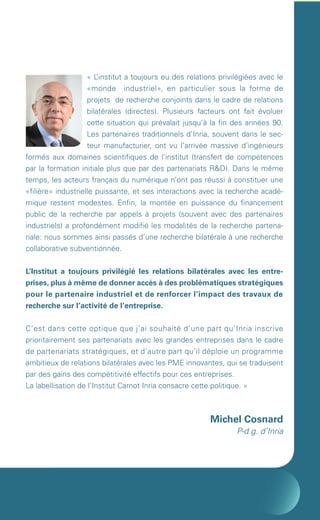 «L ’institut a toujours eu des relations privilégiées avec le
                            «monde industriel», en particulier sous la forme de
                            projets de recherche conjoints dans le cadre de relations
                            bilatérales (directes). Plusieurs facteurs ont fait évoluer
                            cette situation qui prévalait jusqu’à la fin des années 90.
                            Les partenaires traditionnels d’Inria, souvent dans le sec-
                            teur manufacturier, ont vu l’arrivée massive d’ingénieurs
        formés aux domaines scientifiques de l’institut (transfert de compétences
        par la formation initiale plus que par des partenariats R&D). Dans le même
        temps, les acteurs français du numérique n’ont pas réussi à constituer une
        «filière» industrielle puissante, et ses interactions avec la recherche acadé-
        mique restent modestes. Enfin, la montée en puissance du financement
        public de la recherche par appels à projets (souvent avec des partenaires
        industriels) a profondément modifié les modalités de la recherche partena-
        riale: nous sommes ainsi passés d’une recherche bilatérale à une recherche
        collaborative subventionnée.


        L’Institut a toujours privilégié les relations bilatérales avec les entre-
        prises, plus à même de donner accès à des problématiques stratégiques
        pour le partenaire industriel et de renforcer l’impact des travaux de
        recherche sur l’activité de l’entreprise.


        C’est dans cette optique que j’ai souhaité d’une part qu’Inria inscrive
        prioritairement ses partenariats avec les grandes entreprises dans le cadre
        de partenariats stratégiques, et d’autre part qu’il déploie un programme
        ambitieux de relations bilatérales avec les PME innovantes, qui se traduisent
        par des gains des compétitivité effectifs pour ces entreprises.
        La labellisation de l’Institut Carnot Inria consacre cette politique. »



                                                                  Michel Cosnard
                                                                          P-d.g. d’Inria




Brochure 150/240CARNOT-MARIE - FR/UK - copie 2.indd 2                                       06/09/12 14:21
 