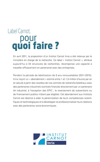 Label Carnot,
               pour
              quoi faire ?
               En avril 2011, la proposition d’un Institut Carnot Inria a été retenue par le
               ministère en charge de la recherche. Ce label « Institut Carnot », attribué
               aujourd’hui à 34 structures de recherches, récompense une capacité à
               travailler efficacement en partenariat avec des entreprises.


               Pendant la période de labellisation de 5 ans renouvelables (2011-2015),
               Inria reçoit un « abondement » estimé entre 1 et 1,5 million d’euros par an
               et calculé à partir des recettes de nos contrats de recherche bilatéraux avec
               des partenaires industriels (contrats financés directement par un partenaire
               dit industriel, à l’exception des EPIC ; le reversement de subventions ou
               de financement publics n’étant pas éligible). Cet abondement aux Instituts
               Carnot est destiné à aider la pérennisation de leurs compétences scienti-
               fiques et technologiques et à développer et professionnaliser leurs relations
               avec des partenaires socio-économiques.   




Brochure 150/240CARNOT-MARIE - FR/UK - copie 2.indd 3                                    06/09/12 14:21
 