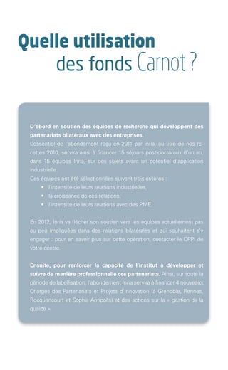 Quelle utilisation
                               des fonds Carnot ?

               D’abord en soutien des équipes de recherche qui développent des
               partenariats bilatéraux avec des entreprises.
               L’essentiel de l’abondement reçu en 2011 par Inria, au titre de nos re-
               cettes 2010, servira ainsi à financer 15 séjours post-doctoraux d’un an,
               dans 15 équipes Inria, sur des sujets ayant un potentiel d’application
               industrielle.
               Ces équipes ont été sélectionnées suivant trois critères :
               	      •	 l’intensité de leurs relations industrielles,
               	      •	 la croissance de ces relations,
               	      •	 l’intensité de leurs relations avec des PME.


               En 2012, Inria va flécher son soutien vers les équipes actuellement pas
               ou peu impliquées dans des relations bilatérales et qui souhaitent s’y
               engager : pour en savoir plus sur cette opération, contacter le CPPI de
               votre centre.


               Ensuite, pour renforcer la capacité de l’institut à développer et
               suivre de manière professionnelle ces partenariats. Ainsi, sur toute la
               période de labellisation, l’abondement Inria servira à financer 4 nouveaux
               Chargés des Partenariats et Projets d’Innovation (à Grenoble, Rennes,
               Rocquencourt et Sophia Antipolis) et des actions sur la « gestion de la
               qualité ».  




Brochure 150/240CARNOT-MARIE - FR/UK - copie 2.indd 4                                   06/09/12 14:21
 