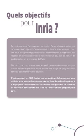 Quels objectifs
                               pour
                                                        Inria ?
               En contrepartie de l’abondement, un Institut Carnot s’engage à atteindre
               un ensemble d’objectifs d’amélioration à 5 ans (déclinés à mi-parcours).
               Les deux principaux objectifs qu’Inria s’est donné sont d’augmenter nos
               recettes en provenance directe d’industriels d’un peu plus de 40% et de
               doubler celles en provenance de PME.


               Fin 2011, une comparaison avec les performances des autres Instituts
               Carnot a montré que nous avions encore une marge de progrès impor-
               tante au-delà même de ces objectifs.


               C’est pourquoi en 2012, la plus grande partie de l’abondement sera
               utilisée pour fournir des moyens aux équipes de recherche prêtes à
               s’impliquer dans des relations bilatérales avec pour but de conclure
               de nouveaux partenariats d’ici la fin de l’année et d’en préparer pour
               2013.   




Brochure 150/240CARNOT-MARIE - FR/UK - copie 2.indd 5                                 06/09/12 14:21
 