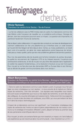 Témoignages de
        					chercheurs
          Olivier Teytaud,
          Chercheur au centre Inria Saclay – Île-de-France

          « Le fait de collaborer avec la PME Artelys dans le cadre d’un laboratoire commun (le
          iLab Métis) a été l’occasion de travailler sur un problème archi-critique, l’énergie de
          demain, dont les conclusions pourront avoir un impact. La question est importante, et
          justifierait facilement 10 ans de recherche.

          Dès le départ cette collaboration m’a apportée des contacts et une base de développement
          vraiment collaborative (on fait une plateforme qui s’interface avec un code existant
          qu’il aurait été très fatigant de faire depuis zéro). Certes, au niveau publications, ce travail
          peut nuire à la quantité, car gérer de vraies applications prend beaucoup de temps,
          mais pas au niveau qualité, parce que les vrais problèmes génèrent de bonnes questions.

          Pour moi, les paramètres clés de réussite sont la forte motivation du porteur de projet,
          la qualité du recrutement de l’ingénieur (l’ITI) et du thésard associé, l’ouverture aux
          contributions extérieures, le fait de ne pas non plus être tête baissée dans l’application
          et oublier les aspects fondamentaux, et la résolution d’exclure ce qui est hors-sujet.
          Pour ma part je ne fais plus que des demandes ANR ou Europe liées à ces thèmes,
          que je décide de garder comme prioritaires dans mon temps.»




          Albert Benveniste,
          Directeur de Recherche au centre Inria Rennes – Bretagne Atlantique et
          Directeur scientifique du laboratoire commun Alcatel Lucent Bell Labs.

          « Dans le cadre du laboratoire commun avec Alcatel Lucent, le groupe nous fait par-
          tager sa vision stratégique sur son secteur ; à nous ensuite de la traduire en théma-
          tiques de recherche, c’est très stimulant. Les équipes avec lesquelles nous travail-
          lons sont aussi compétentes que nous sur les objets de recherche, ce sont des pairs,
          des collègues, du coup les échanges sont passionnants. Cette proximité nous apporte
          aussi un accès à des données non publiques, sous NDA, qui nous permettent de faire
          le tri dans les enjeux technologiques.

          L’impact de ce laboratoire commun est significatif : sur l’orientation stratégique des
          sujets de recherche de l’institut et dans la place prépondérante de nos travaux com-
          muns sur la stratégie d’innovation d’Alcatel Lucent, plaçant la France au premier rang
          de ses partenaires scientifiques dans le monde.

          Pour ma part, je retire une certaine fierté que mon travail ait un impact, et c’est d’ailleurs
          une expérience qui est reconnue dans ma communauté ; c’est important sur un CV. »




Brochure 150/240CARNOT-MARIE - FR/UK - copie 2.indd 6                                                   06/09/12 14:21
 