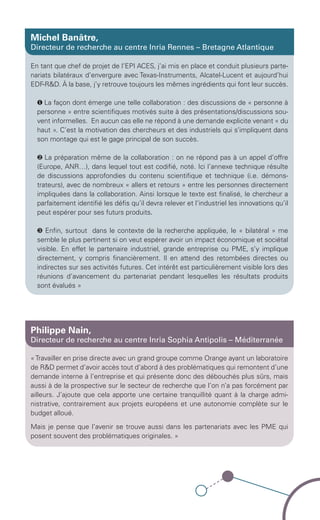 Michel Banâtre,
          Directeur de recherche au centre Inria Rennes – Bretagne Atlantique

          En tant que chef de projet de l’EPI ACES, j’ai mis en place et conduit plusieurs parte-
          nariats bilatéraux d’envergure avec Texas-Instruments, Alcatel-Lucent et aujourd’hui
          EDF-R&D. À la base, j’y retrouve toujours les mêmes ingrédients qui font leur succès.

             ❶ La façon dont émerge une telle collaboration : des discussions de « personne à
             personne » entre scientifiques motivés suite à des présentations/discussions sou-
             vent informelles. En aucun cas elle ne répond à une demande explicite venant « du
             haut ». C’est la motivation des chercheurs et des industriels qui s’impliquent dans
             son montage qui est le gage principal de son succès.

             ❷ La préparation même de la collaboration : on ne répond pas à un appel d’offre
             (Europe, ANR…), dans lequel tout est codifié, noté. Ici l’annexe technique résulte
             de discussions approfondies du contenu scientifique et technique (i.e. démons-
             trateurs), avec de nombreux « allers et retours » entre les personnes directement
             impliquées dans la collaboration. Ainsi lorsque le texte est finalisé, le chercheur a
             parfaitement identifié les défis qu’il devra relever et l’industriel les innovations qu’il
             peut espérer pour ses futurs produits.

             ❸ Enfin, surtout dans le contexte de la recherche appliquée, le « bilatéral » me
             semble le plus pertinent si on veut espérer avoir un impact économique et sociétal
             visible. En effet le partenaire industriel, grande entreprise ou PME, s’y implique
             directement, y compris financièrement. Il en attend des retombées directes ou
             indirectes sur ses activités futures. Cet intérêt est particulièrement visible lors des
             réunions d’avancement du partenariat pendant lesquelles les résultats produits
             sont évalués »




          Philippe Nain,
          Directeur de recherche au centre Inria Sophia Antipolis – Méditerranée

          « Travailler en prise directe avec un grand groupe comme Orange ayant un laboratoire
          de R&D permet d’avoir accès tout d’abord à des problématiques qui remontent d’une
          demande interne à l’entreprise et qui présente donc des débouchés plus sûrs, mais
          aussi à de la prospective sur le secteur de recherche que l’on n’a pas forcément par
          ailleurs. J’ajoute que cela apporte une certaine tranquillité quant à la charge admi-
          nistrative, contrairement aux projets européens et une autonomie complète sur le
          budget alloué.

          Mais je pense que l’avenir se trouve aussi dans les partenariats avec les PME qui
          posent souvent des problématiques originales. »




Brochure 150/240CARNOT-MARIE - FR/UK - copie 2.indd 7                                                06/09/12 14:21
 