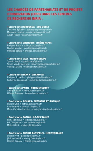 LES CHARGÉS DE PARTENARIATS ET DE PROJETS
        D’INNOVATION (CPPI) DANS LES CENTRES
        DE RECHERCHE INRIA :

        • Centre Inria BORDEAUX – SUD-OUEST
        Salvatore Spinello > salvatore.spinello@inria.fr
        Marianne Lamour > marianne.lamour@inria.fr
        Alison Piastri > alison.piastri@inria.fr


        • Centre Inria GRENOBLE – RHÔNE-ALPES
        Philippe Broun > philippe.broun@inria.fr
        Nicolas Jourdan > nicolas.jourdan@inria.fr
        Philippe Beliard > philippe.beliard@inria.fr


        • Centre Inria LILLE – NORD EUROPE
        Sylvain Karpf > sylvain.karpf@inria.fr
        Simon Vandermeersch > simon.vandermeersch@inria.fr
        Valérie Sultana > valerie.sultana@inria.fr


        • Centre Inria NANCY – GRAND EST
        Philippe Schaeffer > philippe.schaeffer@inria.fr
        Catherine Lucquiaud > catherine.lucquiaud@inria.fr


        • Centre Inria PARIS – ROCQUENCOURT
        Amine Hassim > amine.hassim@inria.fr
        Hélène Bourvon > helene.bourvon@inria.fr


        • Centre Inria RENNES – BRETAGNE ATLANTIQUE
        Patrice Gelin > patrice.gelin@inria.fr
        Laure Aït-Ali > laure.ait-ali@inria.fr
        Marie-Christine Lancien > marie-christine.lancien@inria.fr


        • Centre Inria SACLAY – ÎLE-DE-FRANCE
        Rémi Ronchaud > remi.ronchaud@inria.fr
        Eric Tordjeman > eric.tordjeman@inria.fr
        Maike Gilliot > maike.gilliot@inria.fr


        • Centre Inria SOPHIA ANTIPOLIS – MÉDITERRANÉE
        Patrice Prez > patrice.prez@inria.fr
        Jérémy Fidelak > jeremy.fidelak@inria.fr
        Florent Genoux > florent.genoux@inria.fr




Brochure 150/240CARNOT-MARIE - FR/UK - copie 2.indd 8                06/09/12 14:21
 