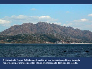 A costa desde Ézaro a Caldebarcos é a caida ao mar do macizo do Pindo, formada
maiormente por grandes penedos e laxes graníticas onde domina a cor rosada.
 