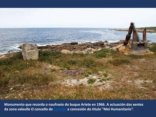 Monumento que recorda o naufraxio do buque Ariete en 1966. A actuación das xentes
da zona valeulle O concello de Carnota a concesión do titulo "Moi Humanitario“.
 