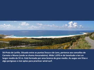 56-Praia de Lariño. Situada entre as puntas Ínsua e de Lens, pertence aos concellos de
Carnota e Muros (onde se chama Ancoradoiro). Mide 1.870 m de lonxitude e ten un
largor medio de 55 m. Está formada por area branca de grao medio. As augas son frías e
algo perigosas e moi aptas para practicar wind-surf.
 