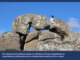 Por calquera parte podemos atopar un rochedo con formas engaiolantes ou
sorprendentes, puídas polo mar ou comestas pola erosión do sal e o vento.
Punta da Pedra Loira
 