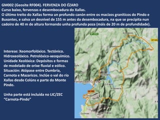 GM002 (Geosite RF004). FERVENZA DO ÉZARO
Curso baixo, fervenzas e desembocadura do Xallas.
O último treito do Xallas forma un profundo canón entre os macizos graníticos do Pindo e
Buxantes, e salva un desnivel de 155 m antes da desembocadura, na que se precipita nun
cadoiro de 40 m de altura formando unha profunda poza (máis de 20 m de profundidade).
Interese: Xeomorfolóxico. Tectónico.
Hidroxeolóxico. Petrolóxico-xeoquímico.
Unidade Xeolóxica: Depósitos e formas
de modelado de orixe fluvial e eólico.
Situación: Atópase entre Dumbría,
Carnota e Mazaricos. Inclúe o val do río
Xallas desde Colúns e parte do Monte
Pindo.
Unha parte está incluída no LIC/ZEC
“Carnota-Pindo”
 