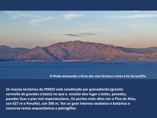Os macizo tectónico do PINDO está constituído por granodiorita (granito
vermello de grandes cristais) no que a erosión deu lugar a bolos, penedos,
paredes lisas e pías moi espectaculares. Os puntos máis altos son o Pico da Moa,
con 627 m e Penafiel, con 390 m. Ten un gran interese xeolóxico e botánico e
conserva restos arqueolóxicos e petróglifos.
O Pindo amosando a forza das súas formas e cores á luz da tardiña
 