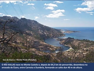 Seo do Ézaro e Monte Pindo (Penafiel)
O RÍO XALLAS nace no Monte Castelo e, depois de 64,5 km de percorrido, desemboca na
enseada de Ézaro, entre Carnota e Dumbría, formando un salto dun 40 m de altura.
 