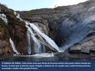 1-Cadoiro do Xallas. Unha lenda conta que detrás da fervenza existía unha porta máxica vixiada por
bruxas. O mozo que se atrevía a pasar chegaba a debaixo do río e podía casar cunha fermosa princesa
encantada e acadar unha grande fortuna.
 