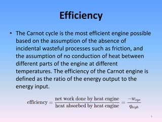 Efficiency
• The Carnot cycle is the most efficient engine possible
based on the assumption of the absence of
incidental wasteful processes such as friction, and
the assumption of no conduction of heat between
different parts of the engine at different
temperatures. The efficiency of the Carnot engine is
defined as the ratio of the energy output to the
energy input.
6
 