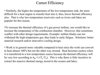 Carnot Efficiency
• Similarly, the higher the temperature of the low-temperature sink, the more
difficult for a heat engine to transfer heat into it, thus, lower thermal efficiency
also. That is why low-temperature reservoirs such as rivers and lakes are
popular for this reason.
•To increase the thermal efficiency of a gas power turbine, one would like to
increase the temperature of the combustion chamber. However, that sometimes
conflict with other design requirements. Example: turbine blades can not
withstand the high temperature gas, thus leads to early fatigue. Solutions: better
material research and/or innovative cooling design.
• Work is in general more valuable compared to heat since the work can convert
to heat almost 100% but not the other way around. Heat becomes useless when
it is transferred to a low-temperature source because the thermal efficiency will
be very low according to ηth=1-(TL/TH). This is why there is little incentive to
extract the massive thermal energy stored in the oceans and lakes.
 