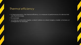 Thermal efficiencyThermal efficiency
• In thermodynamics, the thermal efficiency  is a measure of performance of a device that
uses thermal energy.
• For example:
•  an internal combustion engine, a steam turbine or a steam engine, a boiler, a furnace, or
a refrigerator for example.
 