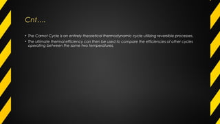 Cnt….Cnt….
• The Carnot Cycle is an entirely theoretical thermodynamic cycle utilizing reversible processes.
• The ultimate thermal efficiency can then be used to compare the efficiencies of other cycles
operating between the same two temperatures.
 