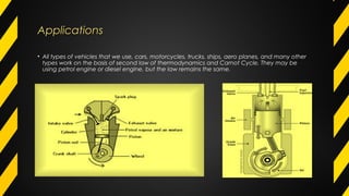 ApplicationsApplications
• All types of vehicles that we use, cars, motorcycles, trucks, ships, aero planes, and many other
types work on the basis of second law of thermodynamics and Carnot Cycle. They may be
using petrol engine or diesel engine, but the law remains the same.
 