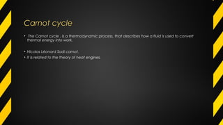 Carnot cycleCarnot cycle
• The Carnot cycle , is a thermodynamic process, that describes how a fluid is used to convert
thermal energy into work.
• Nicolas Léonard Sadi carnot.
• It is related to the theory of heat engines.
 