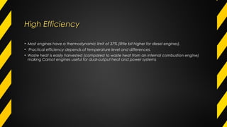 High EfficiencyHigh Efficiency
• Most engines have a thermodynamic limit of 37% (little bit higher for diesel engines).
• Practical efficiency depends of temperature level and differences.
• Waste heat is easily harvested (compared to waste heat from an internal combustion engine)
making Carnot engines useful for dual-output heat and power systems
 