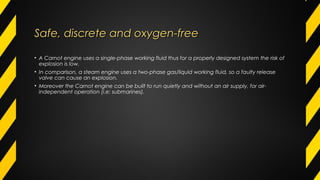 Safe, discrete and oxygen-freeSafe, discrete and oxygen-free
• A Carnot engine uses a single-phase working fluid thus for a properly designed system the risk of
explosion is low.
• In comparison, a steam engine uses a two-phase gas/liquid working fluid, so a faulty release
valve can cause an explosion.
• Moreover the Carnot engine can be built to run quietly and without an air supply, for air-
independent operation (i.e: submarines).
 