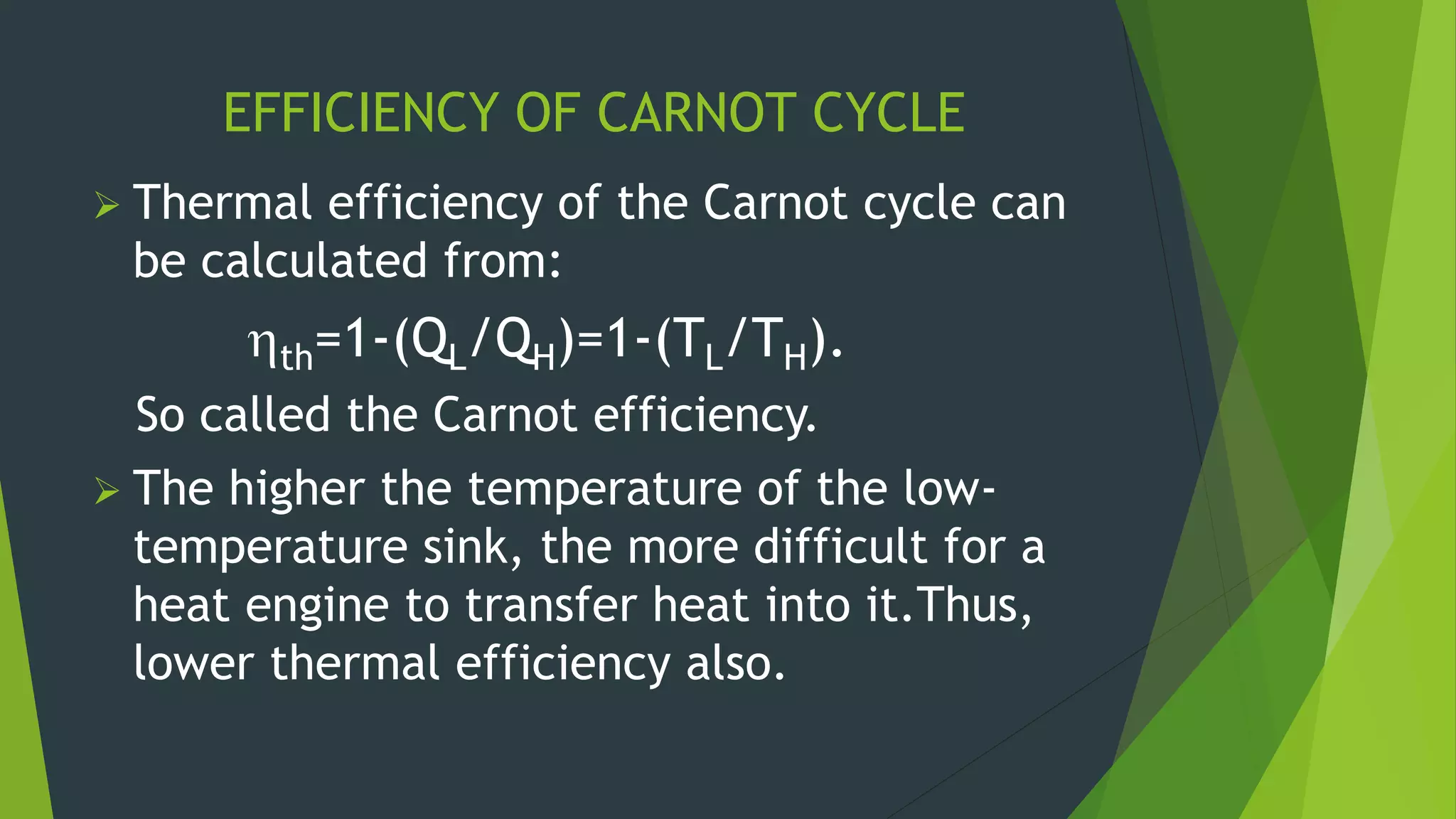 EFFICIENCY OF CARNOT CYCLE
 Thermal efficiency of the Carnot cycle can
be calculated from:
th=1-(QL/QH)=1-(TL/TH).
So called the Carnot efficiency.
 The higher the temperature of the low-
temperature sink, the more difficult for a
heat engine to transfer heat into it.Thus,
lower thermal efficiency also.
 