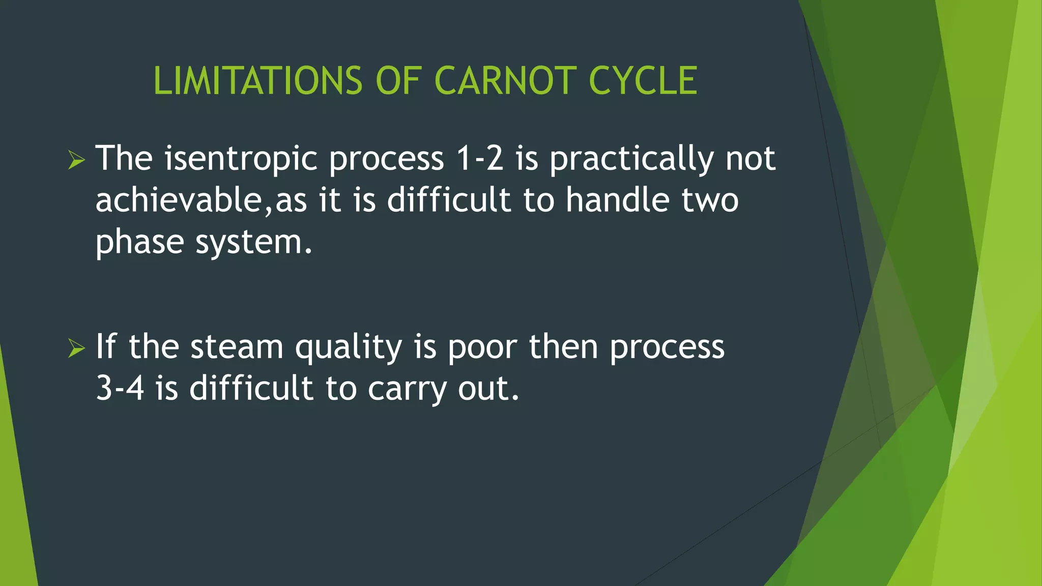 LIMITATIONS OF CARNOT CYCLE
 The isentropic process 1-2 is practically not
achievable,as it is difficult to handle two
phase system.
 If the steam quality is poor then process
3-4 is difficult to carry out.
 