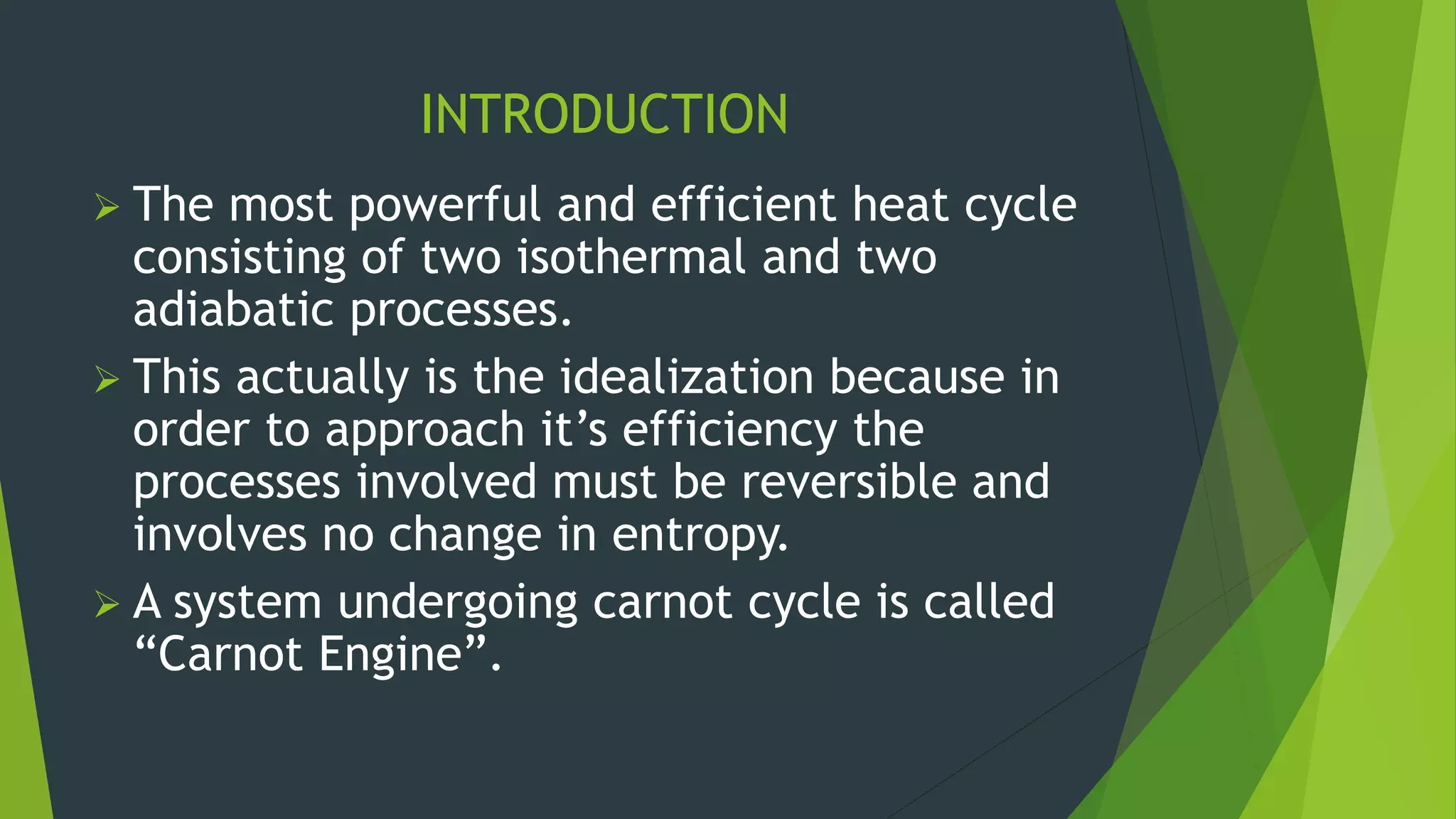 INTRODUCTION
 The most powerful and efficient heat cycle
consisting of two isothermal and two
adiabatic processes.
 This actually is the idealization because in
order to approach it’s efficiency the
processes involved must be reversible and
involves no change in entropy.
 A system undergoing carnot cycle is called
“Carnot Engine”.
 