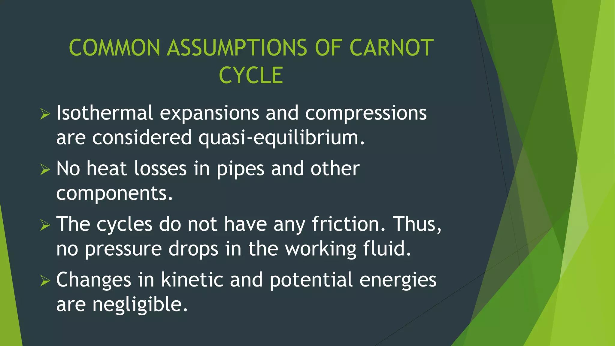 COMMON ASSUMPTIONS OF CARNOT
CYCLE
 Isothermal expansions and compressions
are considered quasi-equilibrium.
 No heat losses in pipes and other
components.
 The cycles do not have any friction. Thus,
no pressure drops in the working fluid.
 Changes in kinetic and potential energies
are negligible.
 