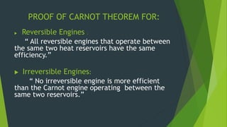 PROOF OF CARNOT THEOREM FOR:
 Reversible Engines :
“ All reversible engines that operate between
the same two heat reservoirs have the same
efficiency.”
 Irreversible Engines:
“ No irreversible engine is more efficient
than the Carnot engine operating between the
same two reservoirs.”
 