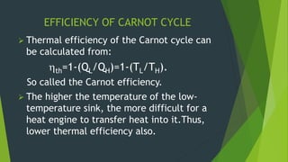 EFFICIENCY OF CARNOT CYCLE
 Thermal efficiency of the Carnot cycle can
be calculated from:
th=1-(QL/QH)=1-(TL/TH).
So called the Carnot efficiency.
 The higher the temperature of the low-
temperature sink, the more difficult for a
heat engine to transfer heat into it.Thus,
lower thermal efficiency also.
 