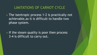 LIMITATIONS OF CARNOT CYCLE
 The isentropic process 1-2 is practically not
achievable,as it is difficult to handle two
phase system.
 If the steam quality is poor then process
3-4 is difficult to carry out.
 