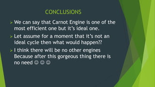 CONCLUSIONS
 We can say that Carnot Engine is one of the
most efficient one but it’s ideal one.
 Let assume for a moment that it’s not an
ideal cycle then what would happen??
 I think there will be no other engines
Because after this gorgeous thing there is
no need   
 