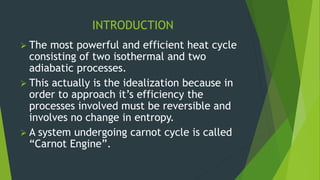 INTRODUCTION
 The most powerful and efficient heat cycle
consisting of two isothermal and two
adiabatic processes.
 This actually is the idealization because in
order to approach it’s efficiency the
processes involved must be reversible and
involves no change in entropy.
 A system undergoing carnot cycle is called
“Carnot Engine”.
 