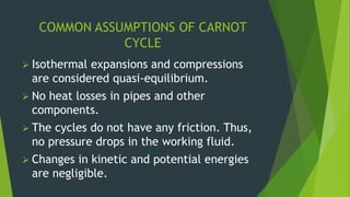 COMMON ASSUMPTIONS OF CARNOT
CYCLE
 Isothermal expansions and compressions
are considered quasi-equilibrium.
 No heat losses in pipes and other
components.
 The cycles do not have any friction. Thus,
no pressure drops in the working fluid.
 Changes in kinetic and potential energies
are negligible.
 