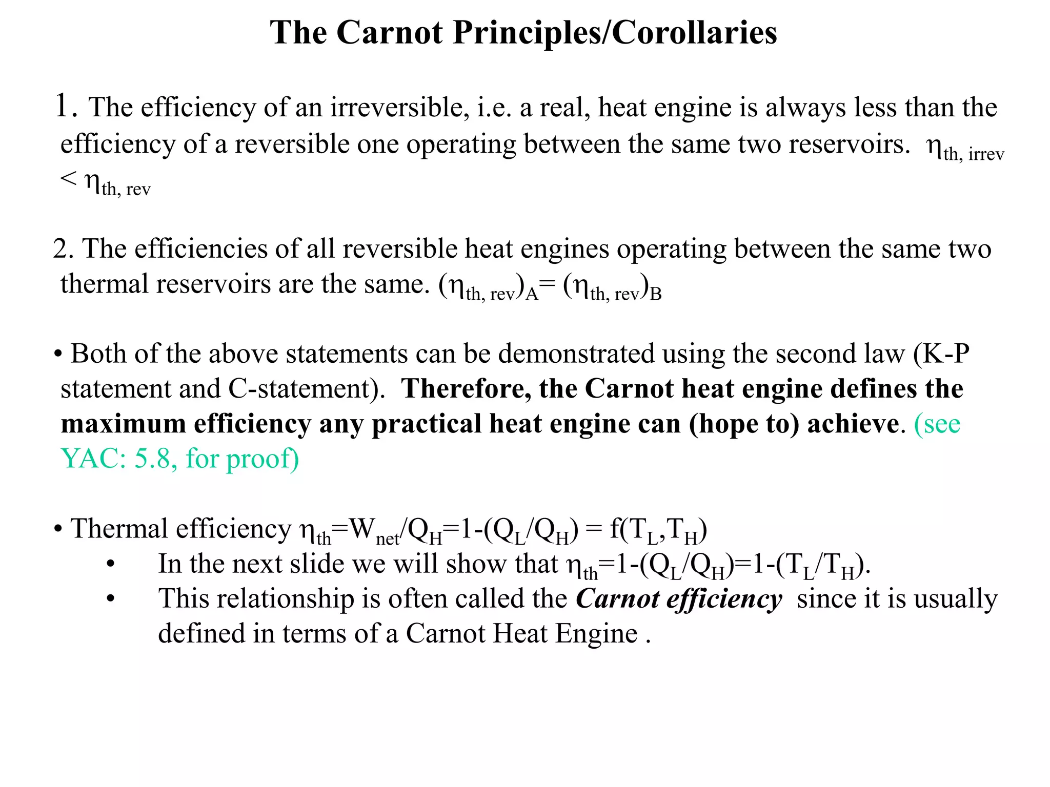 The Carnot Principles/Corollaries
1. The efficiency of an irreversible, i.e. a real, heat engine is always less than the
efficiency of a reversible one operating between the same two reservoirs. hth, irrev
< hth, rev
2. The efficiencies of all reversible heat engines operating between the same two
thermal reservoirs are the same. (hth, rev)A= (hth, rev)B
• Both of the above statements can be demonstrated using the second law (K-P
statement and C-statement). Therefore, the Carnot heat engine defines the
maximum efficiency any practical heat engine can (hope to) achieve. (see
YAC: 5.8, for proof)
• Thermal efficiency hth=Wnet/QH=1-(QL/QH) = f(TL,TH)
• In the next slide we will show that hth=1-(QL/QH)=1-(TL/TH).
• This relationship is often called the Carnot efficiency since it is usually
defined in terms of a Carnot Heat Engine .
 