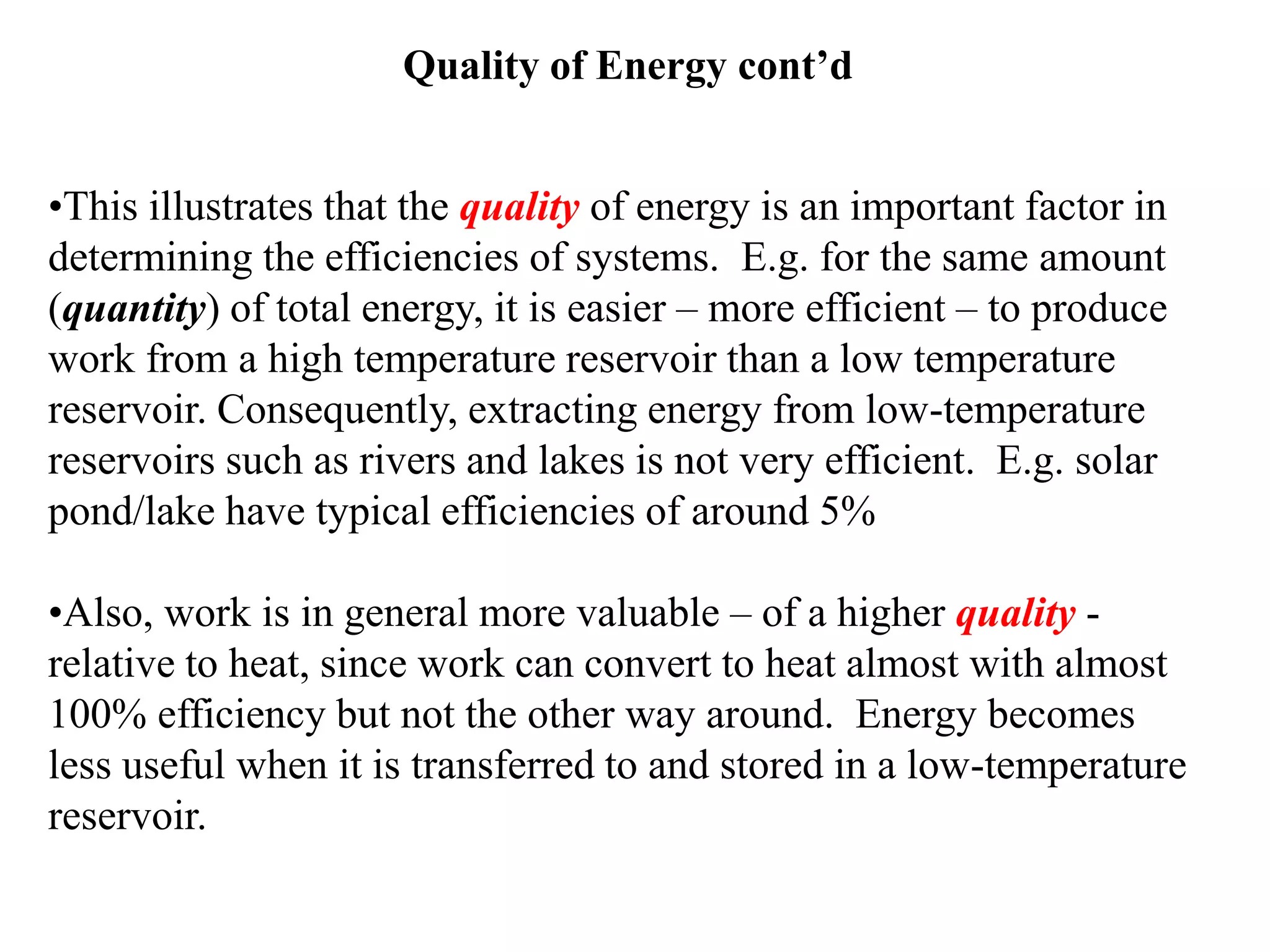 Quality of Energy cont’d
•This illustrates that the quality of energy is an important factor in
determining the efficiencies of systems. E.g. for the same amount
(quantity) of total energy, it is easier – more efficient – to produce
work from a high temperature reservoir than a low temperature
reservoir. Consequently, extracting energy from low-temperature
reservoirs such as rivers and lakes is not very efficient. E.g. solar
pond/lake have typical efficiencies of around 5%
•Also, work is in general more valuable – of a higher quality -
relative to heat, since work can convert to heat almost with almost
100% efficiency but not the other way around. Energy becomes
less useful when it is transferred to and stored in a low-temperature
reservoir.
 
