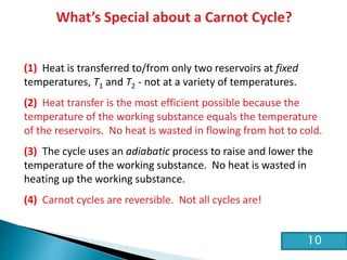 HE2 Thermal Physics
What’s Special about a Carnot Cycle?
(1) Heat is transferred to/from only two reservoirs at fixed
temperatures, T1 and T2 - not at a variety of temperatures.
(2) Heat transfer is the most efficient possible because the
temperature of the working substance equals the temperature
of the reservoirs. No heat is wasted in flowing from hot to cold.
(3) The cycle uses an adiabatic process to raise and lower the
temperature of the working substance. No heat is wasted in
heating up the working substance.
(4) Carnot cycles are reversible. Not all cycles are!
10
 