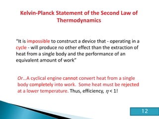 HE2 Thermal Physics
Kelvin-Planck Statement of the Second Law of
Thermodynamics
“It is impossible to construct a device that - operating in a
cycle - will produce no other effect than the extraction of
heat from a single body and the performance of an
equivalent amount of work”
Or…A cyclical engine cannot convert heat from a single
body completely into work. Some heat must be rejected
at a lower temperature. Thus, efficiency, h < 1!
12
 