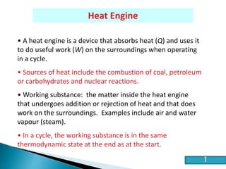HE2 Thermal Physics
Heat Engine
• A heat engine is a device that absorbs heat (Q) and uses it
to do useful work (W) on the surroundings when operating
in a cycle.
• Sources of heat include the combustion of coal, petroleum
or carbohydrates and nuclear reactions.
• Working substance: the matter inside the heat engine
that undergoes addition or rejection of heat and that does
work on the surroundings. Examples include air and water
vapour (steam).
• In a cycle, the working substance is in the same
thermodynamic state at the end as at the start.
1
 
