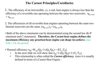 The Carnot Principles/Corollaries
1. The efficiency of an irreversible, i.e. a real, heat engine is always less than the
efficiency of a reversible one operating between the same two reservoirs. hth, irrev
< hth, rev
2. The efficiencies of all reversible heat engines operating between the same two
thermal reservoirs are the same. (hth, rev)A= (hth, rev)B
• Both of the above statements can be demonstrated using the second law (K-P
statement and C-statement). Therefore, the Carnot heat engine defines the
maximum efficiency any practical heat engine can (hope to) achieve. (see
YAC: 5.8, for proof)
• Thermal efficiency hth=Wnet/QH=1-(QL/QH) = f(TL,TH)
• In the next slide we will show that hth=1-(QL/QH)=1-(TL/TH).
• This relationship is often called the Carnot efficiency since it is usually
defined in terms of a Carnot Heat Engine .
 