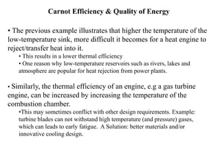 Carnot Efficiency & Quality of Energy
• The previous example illustrates that higher the temperature of the
low-temperature sink, more difficult it becomes for a heat engine to
reject/transfer heat into it.
• This results in a lower thermal efficiency
• One reason why low-temperature reservoirs such as rivers, lakes and
atmosphere are popular for heat rejection from power plants.
• Similarly, the thermal efficiency of an engine, e.g a gas turbine
engine, can be increased by increasing the temperature of the
combustion chamber.
•This may sometimes conflict with other design requirements. Example:
turbine blades can not withstand high temperature (and pressure) gases,
which can leads to early fatigue. A Solution: better materials and/or
innovative cooling design.
 