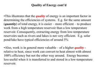 Quality of Energy cont’d
•This illustrates that the quality of energy is an important factor in
determining the efficiencies of systems. E.g. for the same amount
(quantity) of total energy, it is easier – more efficient – to produce
work from a high temperature reservoir than a low temperature
reservoir. Consequently, extracting energy from low-temperature
reservoirs such as rivers and lakes is not very efficient. E.g. solar
pond/lake have typical efficiencies of around 5%
•Also, work is in general more valuable – of a higher quality -
relative to heat, since work can convert to heat almost with almost
100% efficiency but not the other way around. Energy becomes
less useful when it is transferred to and stored in a low-temperature
reservoir.
 