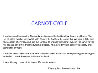 CARNOT CYCLE
I am teaching Engineering Thermodynamics using the textbook by Cengel and Boles. This
set of slides overlap somewhat with Chapter 6. But here I assume that we have established
the concept of entropy, and use the concept to analyze the Carnot cycle in the same way as
we analyze any other thermodynamic process. An isolated system conserves energy and
generates entropy.
I did add a few slides to show how Carnot motivated his idea of entropy using the analogy of
waterfall. I used the Dover edition of his book.
I went through these slides in one 90-minute lecture.
Zhigang Suo, Harvard University
 