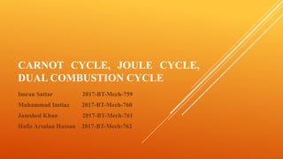 CARNOT CYCLE, JOULE CYCLE,
DUAL COMBUSTION CYCLE
Imran Sattar 2017-BT-Mech-759
Muhammad Imtiaz 2017-BT-Mech-760
Jamshed Khan 2017-BT-Mech-761
Hafiz Arsalan Hassan 2017-BT-Mech-762
 