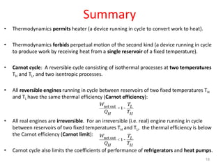 Summary
• Thermodynamics permits heater (a device running in cycle to convert work to heat).
• Thermodynamics forbids perpetual motion of the second kind (a device running in cycle
to produce work by receiving heat from a single reservoir of a fixed temperature).
• Carnot cycle: A reversible cycle consisting of isothermal processes at two temperatures
TH and TL, and two isentropic processes.
• All reversible engines running in cycle between reservoirs of two fixed temperatures TH
and TL have the same thermal efficiency (Carnot efficiency):
• All real engines are irreversible. For an irreversible (i.e. real) engine running in cycle
between reservoirs of two fixed temperatures TH and TL, the thermal efficiency is below
the Carnot efficiency (Carnot limit):
• Carnot cycle also limits the coefficients of performance of refrigerators and heat pumps.
Wnet out
QH
=1-
TL
TH
Wnet out
QH
<1-
TL
TH
18
 