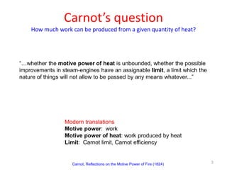 Carnot’s question
How much work can be produced from a given quantity of heat?
3
“…whether the motive power of heat is unbounded, whether the possible
improvements in steam-engines have an assignable limit, a limit which the
nature of things will not allow to be passed by any means whatever...”
Carnot, Reflections on the Motive Power of Fire (1824)
Modern translations
Motive power: work
Motive power of heat: work produced by heat
Limit: Carnot limit, Carnot efficiency
 