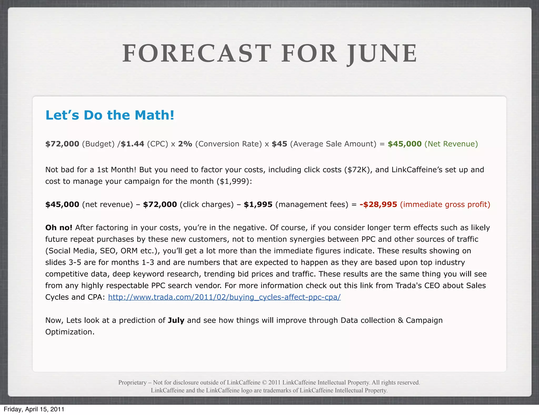 FORECAST FOR JUNE

               Let’s Do the Math!

               $72,000 (Budget) /$1.44 (CPC) x 2% (Conversion Rate) x $45 (Average Sale Amount) = $45,000 (Net Revenue)


               Not bad for a 1st Month! But you need to factor your costs, including click costs ($72K), and LinkCaffeine’s set up and
               cost to manage your campaign for the month ($1,999):


               $45,000 (net revenue) – $72,000 (click charges) – $1,995 (management fees) = -$28,995 (immediate gross profit)


               Oh no! After factoring in your costs, you’re in the negative. Of course, if you consider longer term effects such as likely
               future repeat purchases by these new customers, not to mention synergies between PPC and other sources of traffic
               (Social Media, SEO, ORM etc.), you’ll get a lot more than the immediate figures indicate. These results showing on
               slides 3-5 are for months 1-3 and are numbers that are expected to happen as they are based upon top industry
               competitive data, deep keyword research, trending bid prices and traffic. These results are the same thing you will see
               from any highly respectable PPC search vendor. For more information check out this link from Trada's CEO about Sales
               Cycles and CPA: http://www.trada.com/2011/02/buying_cycles-affect-ppc-cpa/


               Now, Lets look at a prediction of July and see how things will improve through Data collection & Campaign
               Optimization.




                                   Proprietary – Not for disclosure outside of LinkCaffeine © 2011 LinkCaffeine Intellectual Property. All rights reserved.
                                                LinkCaffeine and the LinkCaffeine logo are trademarks of LinkCaffeine Intellectual Property.


Friday, April 15, 2011
 