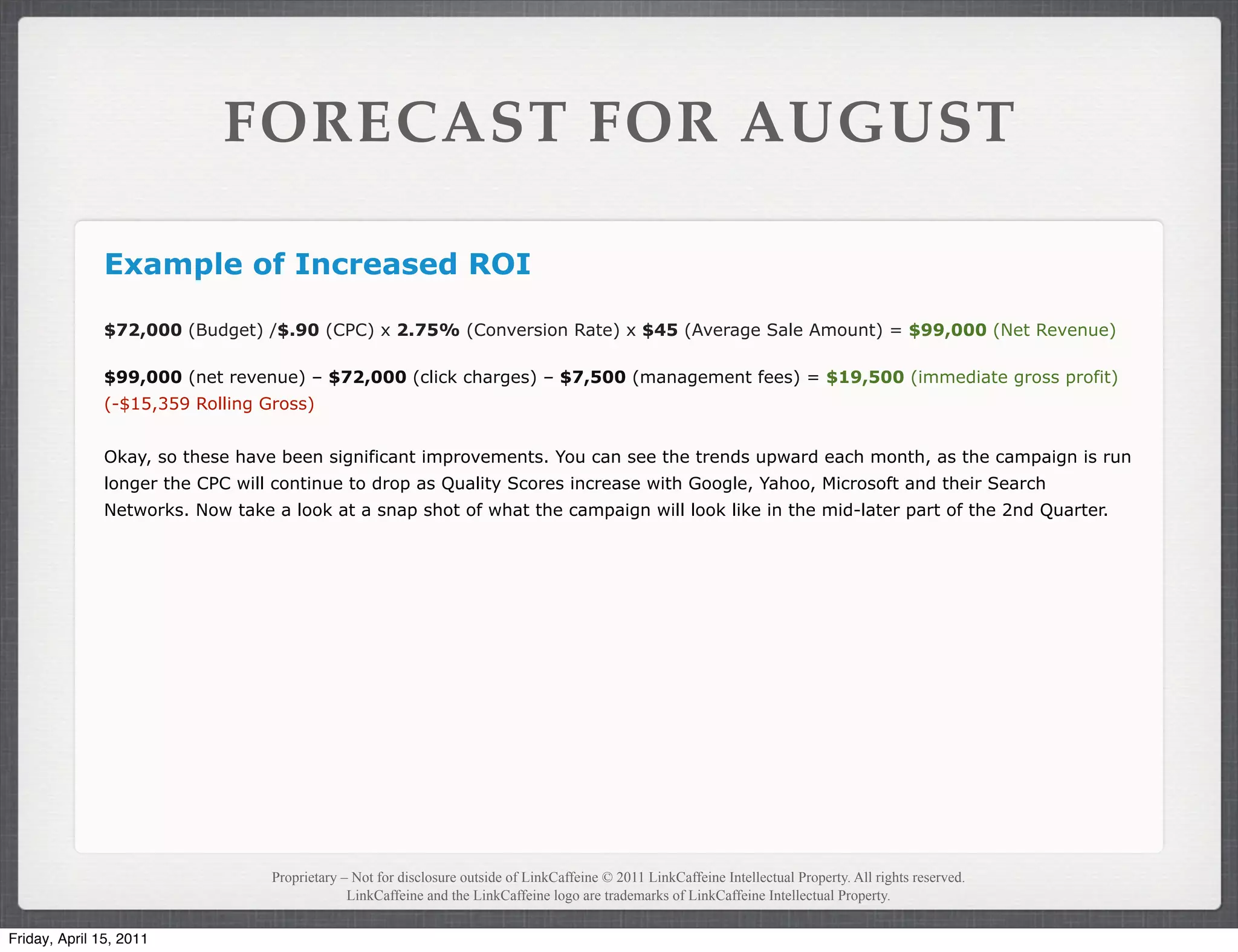 FORECAST FOR AUGUST

               Example of Increased ROI

               $72,000 (Budget) /$.90 (CPC) x 2.75% (Conversion Rate) x $45 (Average Sale Amount) = $99,000 (Net Revenue)

               $99,000 (net revenue) – $72,000 (click charges) – $7,500 (management fees) = $19,500 (immediate gross profit)
               (-$15,359 Rolling Gross)


               Okay, so these have been significant improvements. You can see the trends upward each month, as the campaign is run
               longer the CPC will continue to drop as Quality Scores increase with Google, Yahoo, Microsoft and their Search
               Networks. Now take a look at a snap shot of what the campaign will look like in the mid-later part of the 2nd Quarter.




                                  Proprietary – Not for disclosure outside of LinkCaffeine © 2011 LinkCaffeine Intellectual Property. All rights reserved.
                                               LinkCaffeine and the LinkCaffeine logo are trademarks of LinkCaffeine Intellectual Property.


Friday, April 15, 2011
 