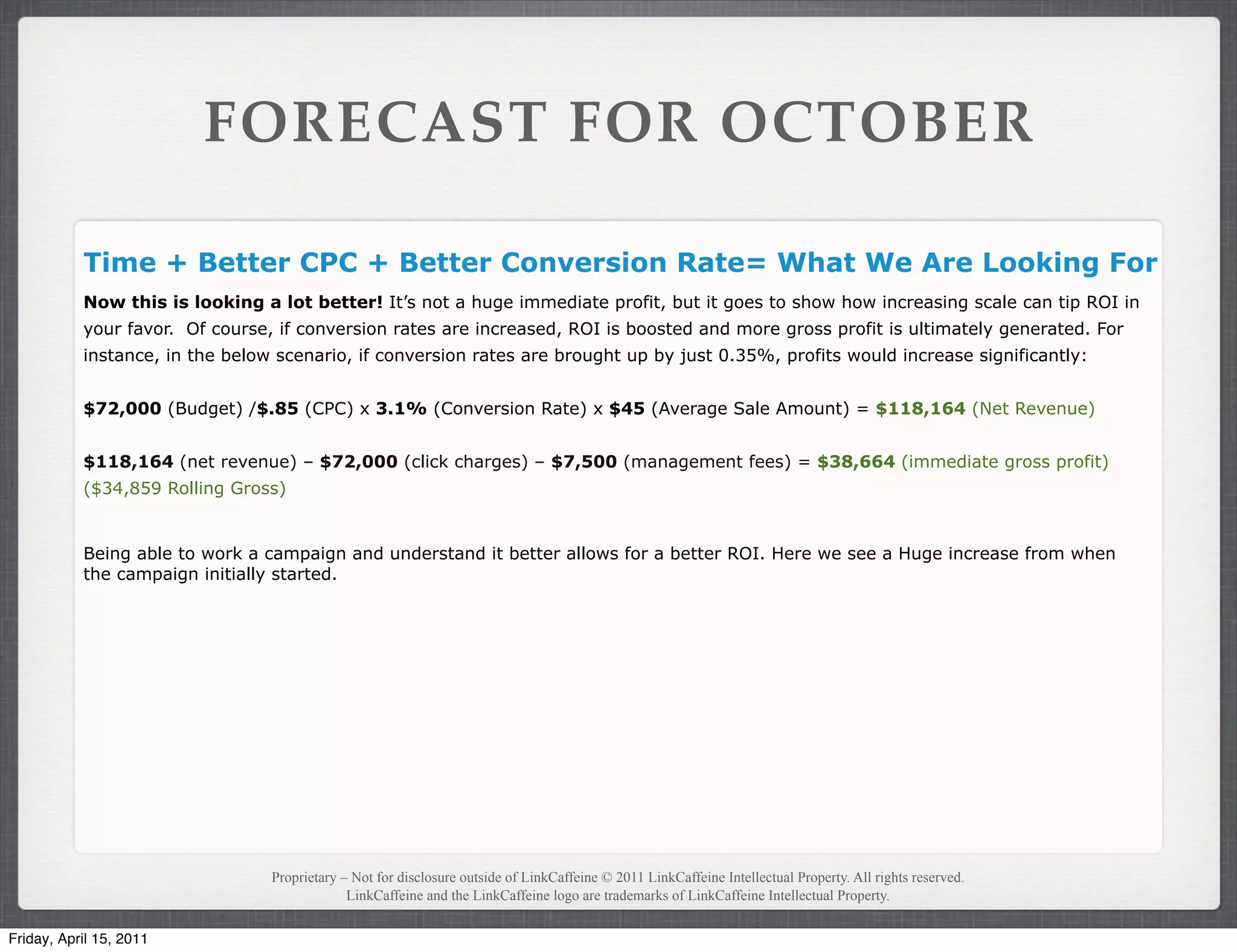 FORECAST FOR OCTOBER

           Time + Better CPC + Better Conversion Rate= What We Are Looking For
           Now this is looking a lot better! It’s not a huge immediate profit, but it goes to show how increasing scale can tip ROI in
           your favor. Of course, if conversion rates are increased, ROI is boosted and more gross profit is ultimately generated. For
           instance, in the below scenario, if conversion rates are brought up by just 0.35%, profits would increase significantly:


           $72,000 (Budget) /$.85 (CPC) x 3.1% (Conversion Rate) x $45 (Average Sale Amount) = $118,164 (Net Revenue)


           $118,164 (net revenue) – $72,000 (click charges) – $7,500 (management fees) = $38,664 (immediate gross profit)
           ($34,859 Rolling Gross)


           Being able to work a campaign and understand it better allows for a better ROI. Here we see a Huge increase from when
           the campaign initially started.




                                 Proprietary – Not for disclosure outside of LinkCaffeine © 2011 LinkCaffeine Intellectual Property. All rights reserved.
                                              LinkCaffeine and the LinkCaffeine logo are trademarks of LinkCaffeine Intellectual Property.


Friday, April 15, 2011
 
